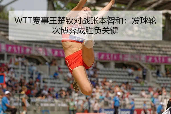 WTT赛事王楚钦对战张本智和：发球轮次博弈成胜负关键