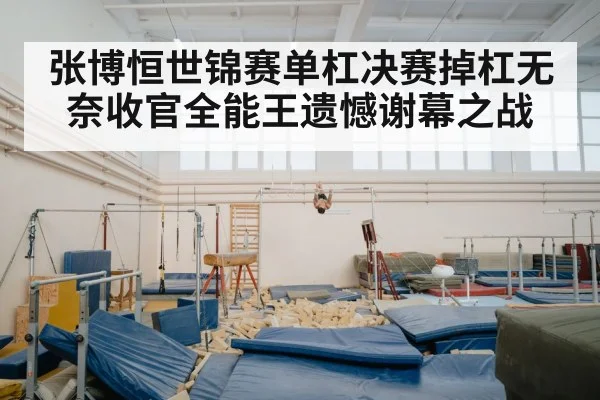 张博恒世锦赛单杠决赛掉杠无奈收官全能王遗憾谢幕之战