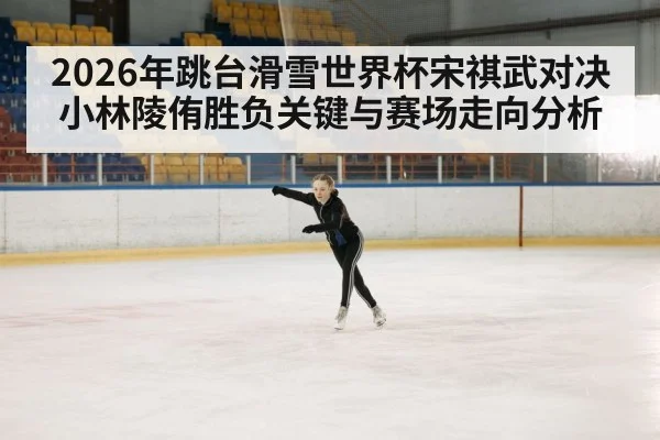 2026年跳台滑雪世界杯宋祺武对决小林陵侑胜负关键与赛场走向分析